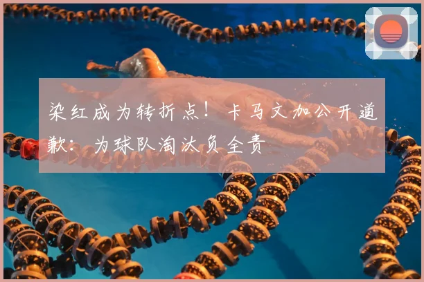 染红成为转折点!卡马文加公开道歉:为球队淘汰负全责