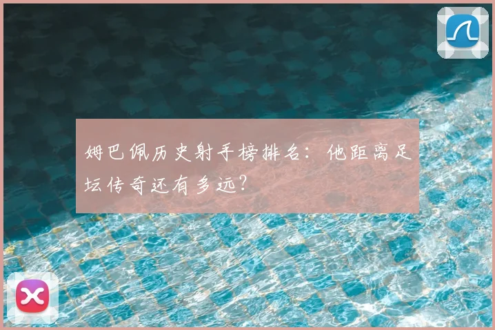 姆巴佩历史射手榜排名：他距离足坛传奇还有多远？