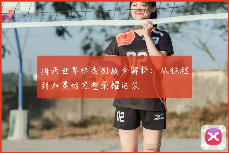 梅西世界杯告别战全解析:从征程到加冕的完整荣耀记录
