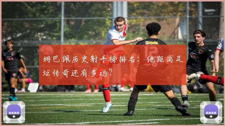 姆巴佩历史射手榜排名:他距离足坛传奇还有多远?